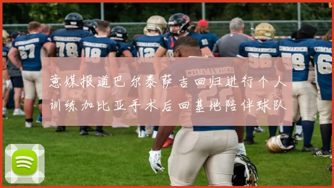 意媒报道巴尔泰萨吉回归进行个人训练加比亚手术后回基地陪伴球队恢复状态