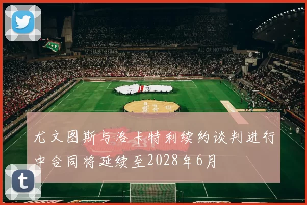 尤文图斯与洛卡特利续约谈判进行中合同将延续至2028年6月