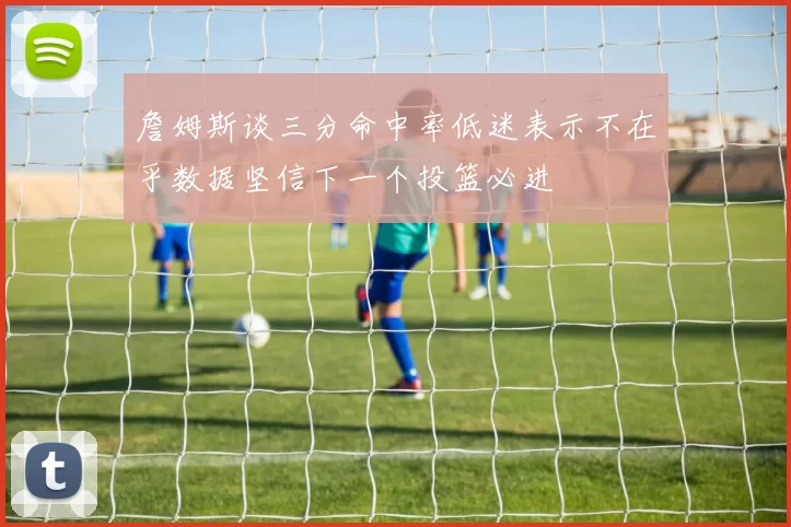 詹姆斯谈三分命中率低迷表示不在乎数据坚信下一个投篮必进