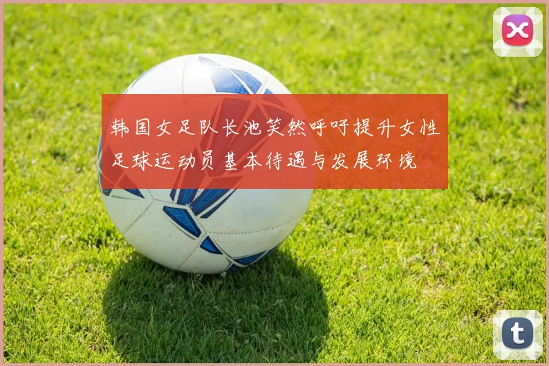 韩国女足队长池笑然呼吁提升女性足球运动员基本待遇与发展环境