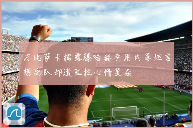 万比萨卡揭露滕哈赫弃用内幕坦言想离队却遭阻拦心情复杂