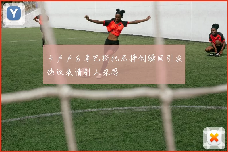 卡卢卢分享巴斯托尼摔倒瞬间引发热议表情引人深思