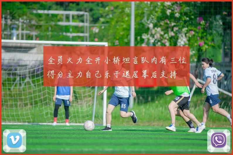 全员火力全开小桥坦言队内有三位得分主力自己乐于退居幕后支持