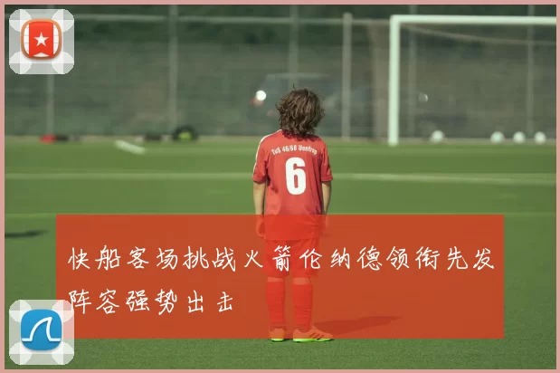 快船客场挑战火箭伦纳德领衔先发阵容强势出击