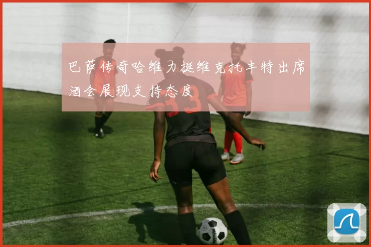 巴萨传奇哈维力挺维克托丰特出席酒会展现支持态度