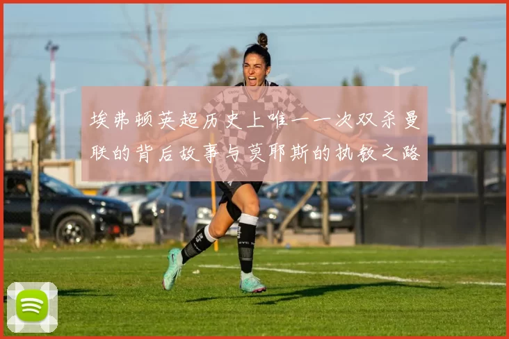 埃弗顿英超历史上唯一一次双杀曼联的背后故事与莫耶斯的执教之路