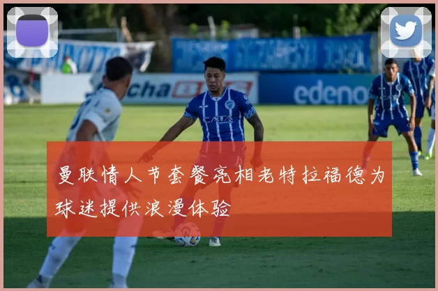 曼联情人节套餐亮相老特拉福德为球迷提供浪漫体验