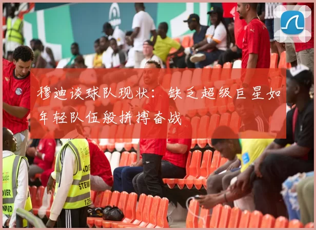 穆迪谈球队现状：缺乏超级巨星如年轻队伍般拼搏奋战