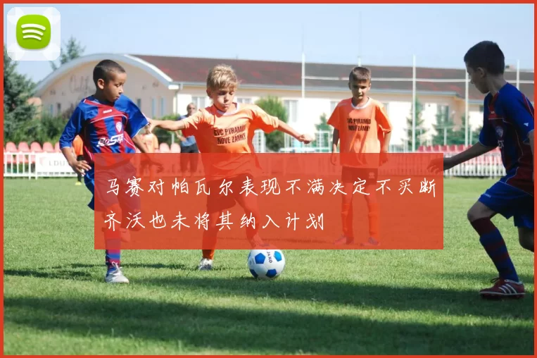 马赛对帕瓦尔表现不满决定不买断齐沃也未将其纳入计划