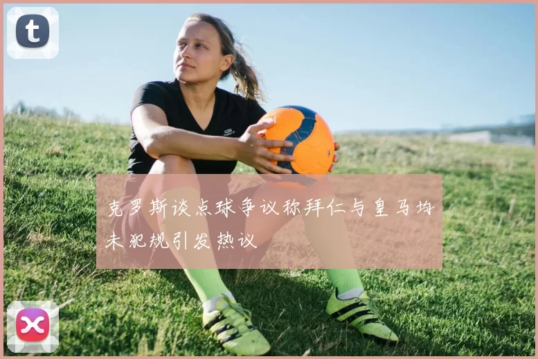 克罗斯谈点球争议称拜仁与皇马均未犯规引发热议