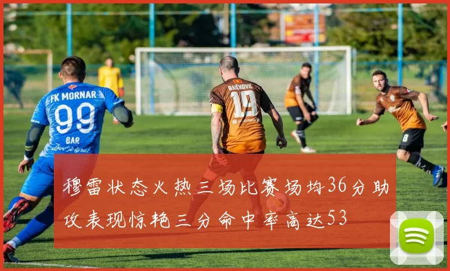 穆雷状态火热三场比赛场均36分助攻表现惊艳三分命中率高达53