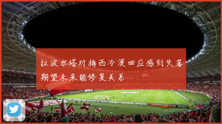拉波尔塔对梅西冷漠回应感到失落期望未来能修复关系