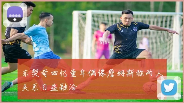 东契奇回忆童年偶像詹姆斯称两人关系日益融洽