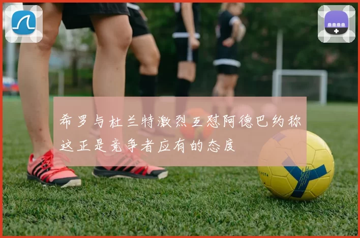希罗与杜兰特激烈互怼阿德巴约称这正是竞争者应有的态度