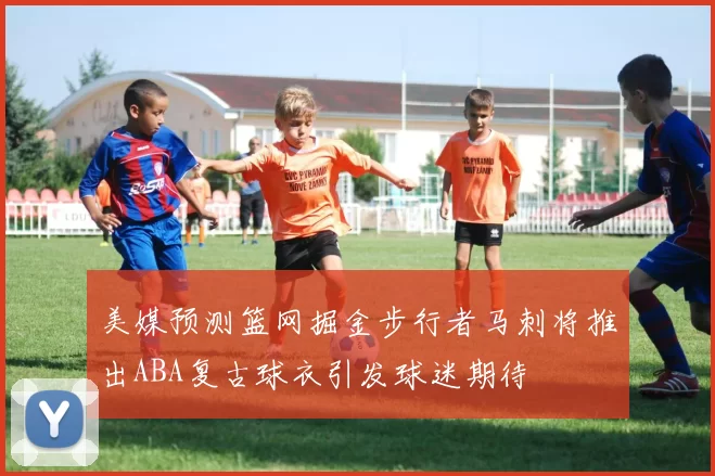 美媒预测篮网掘金步行者马刺将推出ABA复古球衣引发球迷期待