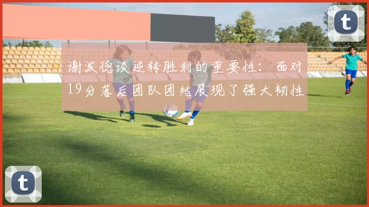 谢泼德谈逆转胜利的重要性：面对19分落后团队团结展现了强大韧性