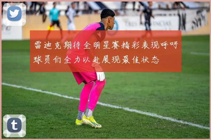 雷迪克期待全明星赛精彩表现呼吁球员们全力以赴展现最佳状态