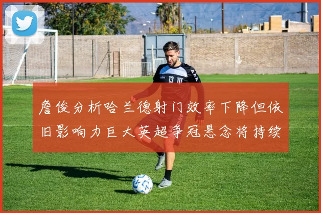詹俊分析哈兰德射门效率下降但依旧影响力巨大英超争冠悬念将持续至五月