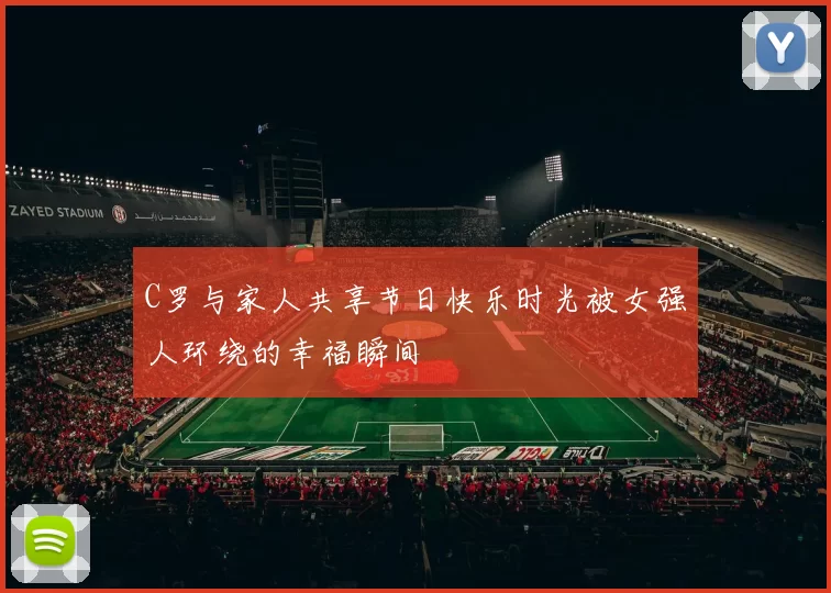 C罗与家人共享节日快乐时光被女强人环绕的幸福瞬间