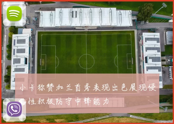小卡称赞加兰首秀表现出色展现侵略性积极防守中锋能力