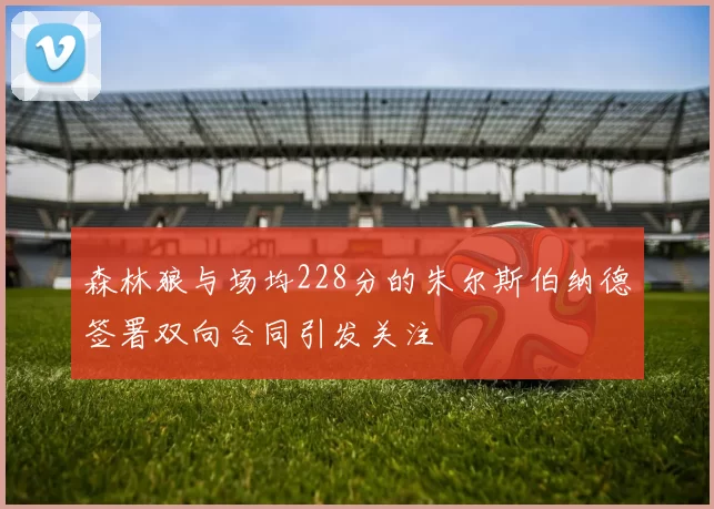 森林狼与场均228分的朱尔斯伯纳德签署双向合同引发关注